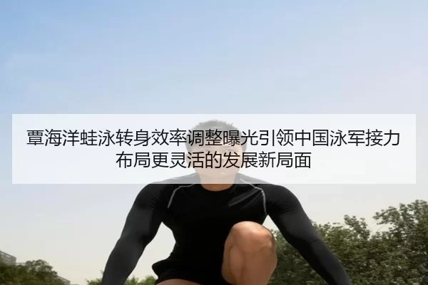 覃海洋蛙泳转身效率调整曝光引领中国泳军接力布局更灵活的发展新局面