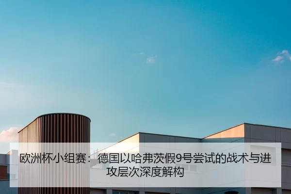 欧洲杯小组赛：德国以哈弗茨假9号尝试的战术与进攻层次深度解构