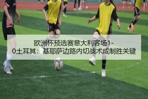 欧洲杯预选赛意大利客场1-0土耳其：基耶萨边路内切战术成制胜关键