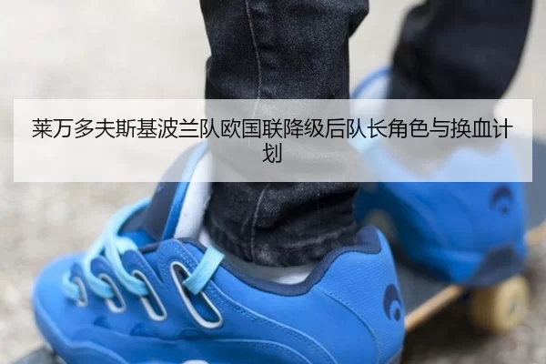 莱万多夫斯基波兰队欧国联降级后队长角色与换血计划
